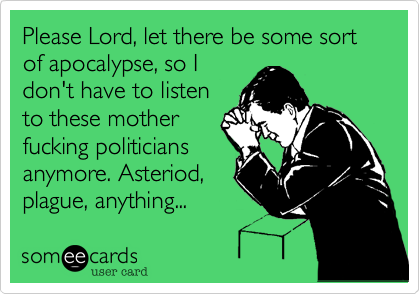 Please Lord%2C let there be some sort of apocalypse%2C so I
don't have to listen
to these mother
fucking politicians
anymore. Asteriod%2C
plague%2C anything...