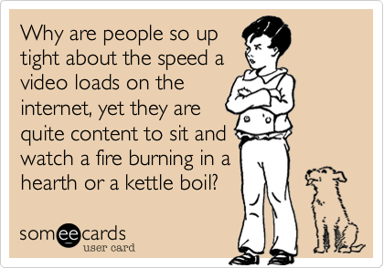 Why are people so up
tight about the speed a
video loads on the
internet%2C yet they are
quite content to sit and
watch a fire burning in a
hearth or a kettle boil%3F 