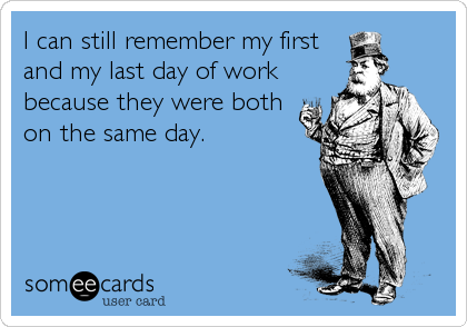 I can still remember my first
and my last day of work
because they were both
on the same day.