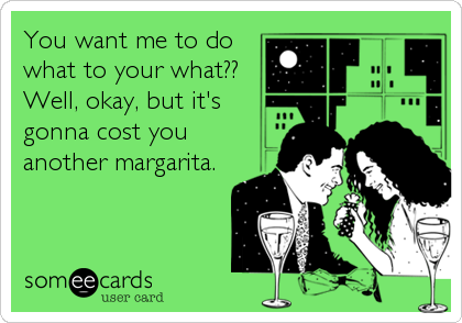 You want me to do
what to your what??
Well, okay, but it's
gonna cost you
another margarita.