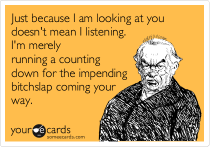 Just because I am looking at you doesn't mean I listening.
I'm merely
running a counting
down for the impending
bitchslap coming your
way.