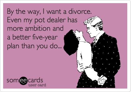 By the way%2C I want a divorce.
Even my pot dealer has
more ambition and
a better five-year
plan than you do...