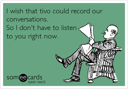 I wish that tivo could record our
conversations.
So I don't have to listen
to you right now.