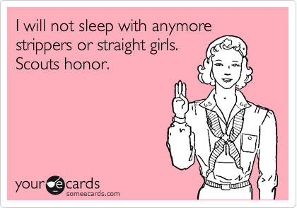 I will not sleep with anymore
strippers or straight girls.
Scouts honor.