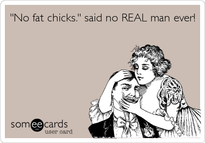 "No fat chicks." said no REAL man ever!