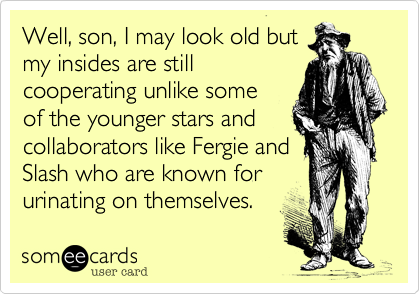 Well, son, I may look old but
my insides are still
cooperating unlike some 
of the younger stars and
collaborators like Fergie and
Slash who are known for
urinating on themselves.