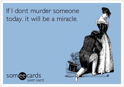 If I dont murder someone
today, it will be a miracle.
