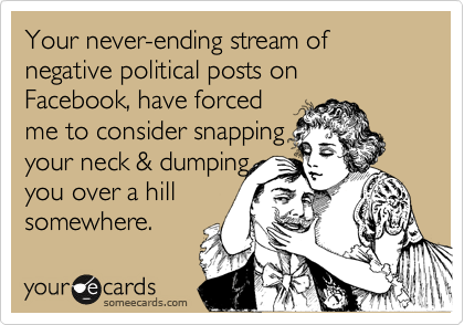 Your never-ending stream of negative political posts on Facebook, have forced
me to consider snapping 
your neck & dumping 
you over a hill
somewhere.
