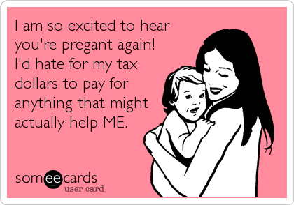 I am so excited to hear
you're pregant again!
I'd hate for my tax
dollars to pay for
anything that might
actually help ME.