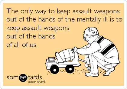 The only way to keep assault weapons
out of the hands of the mentally ill is to
keep assault weapons  
out of the hands     
of all of us.