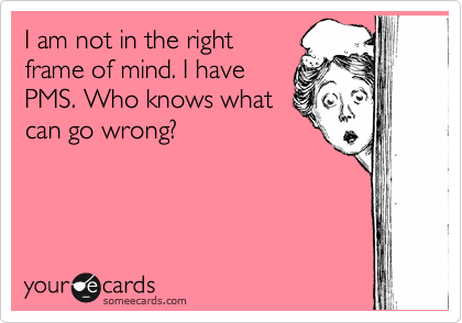 I am not in the right
frame of mind. I have
PMS. Who knows what
can go wrong?
