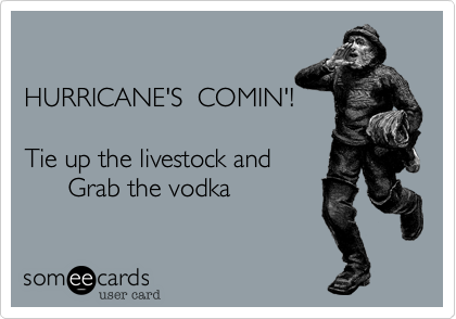 

HURRICANE'S  COMIN'!

Tie up the livestock and
      Grab the vodka