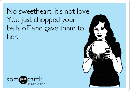 No sweetheart, it's not love. 
You just chopped your
balls off and gave them to
her.