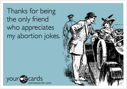 Thanks for being
the only friend
who appreciates
my abortion jokes.