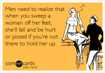 Men need to realize that
when you sweep a
woman off her feet,
she'll fall and be hurt
or pissed if you're not
there to hold her up.