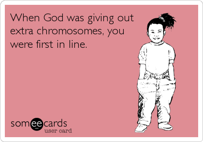 When God was giving out
extra chromosomes, you
were first in line.