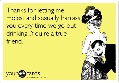 Thanks for letting me
molest and sexually harrass
you every time we go out
drinking...You're a true
friend.