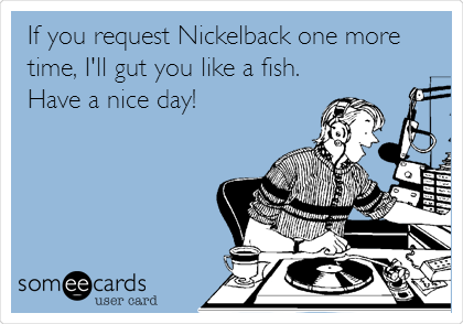 If you request Nickelback one more
time, I'll gut you like a fish.
Have a nice day! 