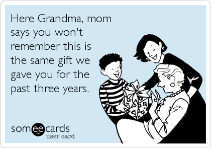 Here Grandma, mom
says you won't
remember this is
the same gift we
gave you for the
past three years.