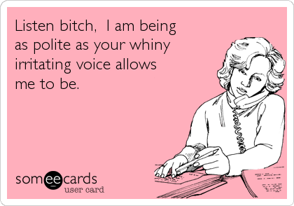 Listen bitch,  I am beingas polite as your whinyirritating voice allowsme to be.