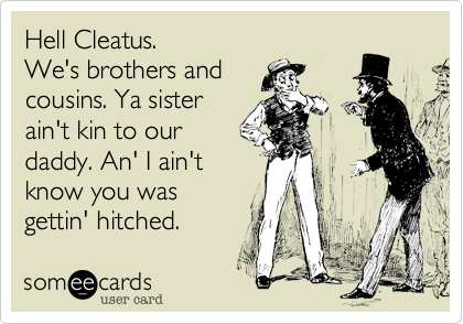 Hell Cleatus.
We's brothers and
cousins. Ya sister
ain't kin to our
daddy. An' I ain't
know you was
gettin' hitched.