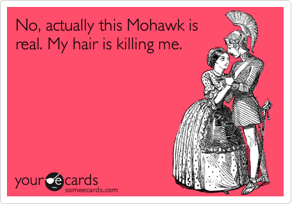 No, actually this Mohawk is
real. My hair is killing me.