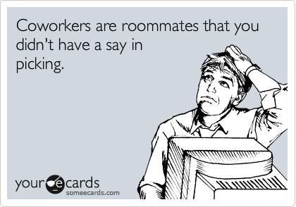 Coworkers are roommates that you didn't have a say in
picking.