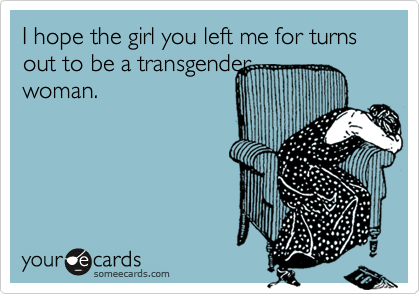 I hope the girl you left me for turns out to be a transgender
woman.