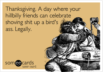 Thanksgiving. A day
where your hillbilly friends
can celebrate shoving shit up
a bird's ass. Legally.