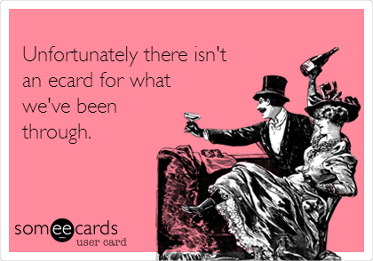 
Unfortunately there isn't  
an ecard for what
we've been
through.