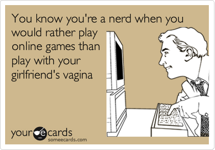 You know you're a nerd when you would rather play
online games than
play with your
girlfriend's vagina 