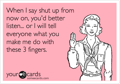 When I say shut up from
now on, you'd better
listen... or I will tell
everyone what you 
make me do with
these 3 fingers.