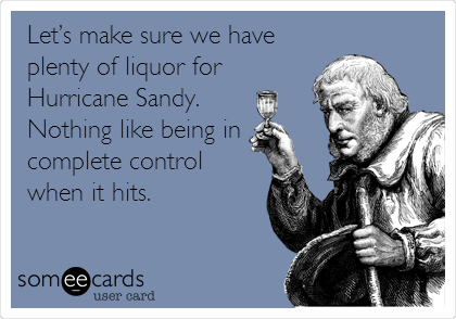 Letâ€™s make sure we have
plenty of liquor for
Hurricane Sandy.
Nothing like being in
complete control
when it hits.
