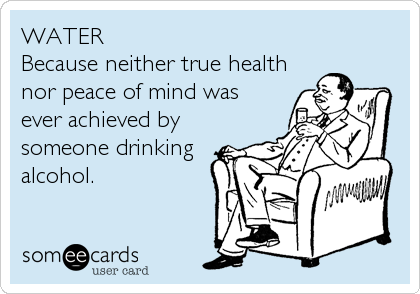 WATER 
Because neither true health
nor peace of mind was
ever achieved by
someone drinking
alcohol.