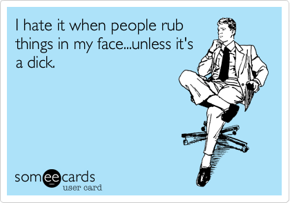 I hate it when people rub
things in my face...unless it's
a dick. 