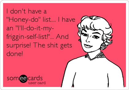 I don't have a
"Honey-do" list.... I have
an "I'll-do-it-my-
friggin-self-list!"... And
surprise! The shit gets
done!