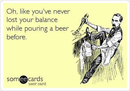 Oh, like you've never
lost your balance
while pouring a beer
before.