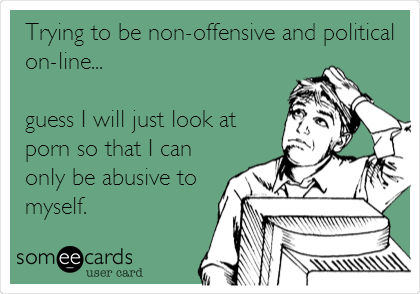 Trying to be non-offensive and political
on-line... 

guess I will just look at
porn so that I can
only be abusive to
myself.