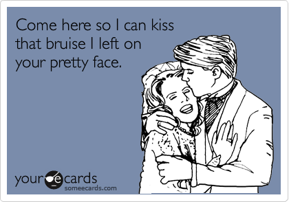 Come here so I can kiss that bruise I left on your pretty face ...