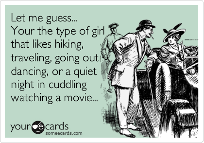 Let me guess...
Your the type of girl
that likes hiking,
traveling, going out
dancing, or a quiet
night in cuddling
watching a movie...
