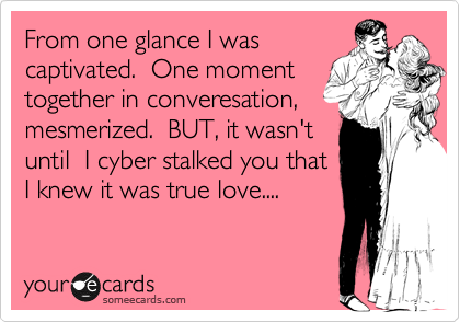 From one glance I was
captivated.  One moment
together in converesation, mesmerized.  BUT, it wasn't
until  I cyber stalked you that
I knew it was true love....