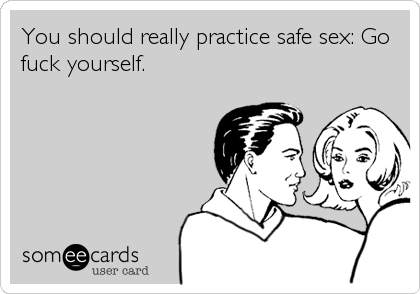 You should really practice safe sex: Go
fuck yourself.