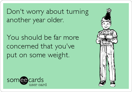 Don't worry about turning 
another year older. 

You should be far more
concerned that you've 
put on some weight.