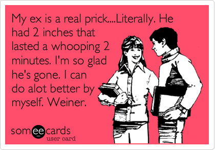 My ex is a real prick....Literally. He had 2 inches that
lasted a whooping 2
minutes. I'm so glad
he's gone. I can
do alot better by
myself. Weiner.  