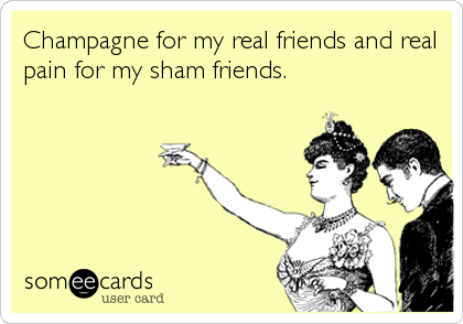Champagne for my real friends and real
pain for my sham friends.