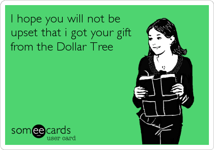 I hope you will not be
upset that i got your gift
from the Dollar Tree