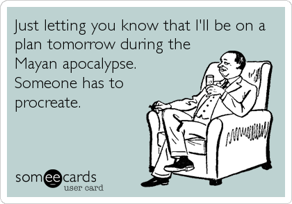 Just letting you know that I'll be on a
plan tomorrow during the
Mayan apocalypse.
Someone has to
procreate.