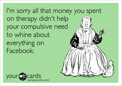 I'm sorry all that money you spent on therapy didn't help
your compulsive need
to whine about
everything on
Facebook.