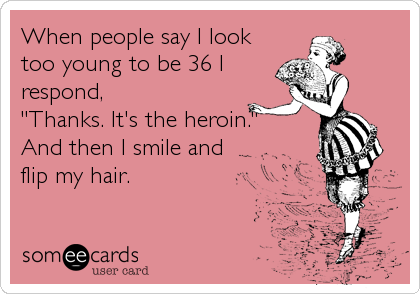 When people say I look
too young to be 36 I
respond, 
"Thanks. It's the heroin."
And then I smile and
flip my hair.
