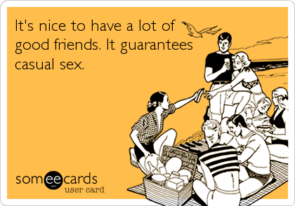 It's nice to have a lot of
good friends. It guarantees
casual sex.
